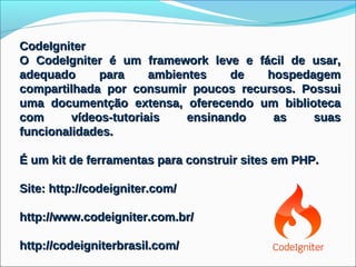 CodeIgniter
O CodeIgniter é um framework leve e fácil de usar,
adequado      para     ambientes    de hospedagem
compartilhada por consumir poucos recursos. Possui
uma documentção extensa, oferecendo um biblioteca
com      vídeos-tutoriais    ensinando  as    suas
funcionalidades.

É um kit de ferramentas para construir sites em PHP.

Site: http://codeigniter.com/

http://www.codeigniter.com.br/

http://codeigniterbrasil.com/
 