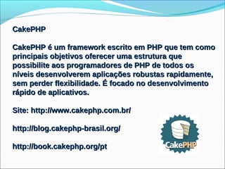 CakePHP

CakePHP é um framework escrito em PHP que tem como
principais objetivos oferecer uma estrutura que
possibilite aos programadores de PHP de todos os
níveis desenvolverem aplicações robustas rapidamente,
sem perder flexibilidade. É focado no desenvolvimento
rápido de aplicativos.

Site: http://www.cakephp.com.br/

http://blog.cakephp-brasil.org/

http://book.cakephp.org/pt
 