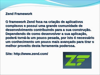 Zend Framework

O framework Zend foca na criação de aplicativos
complexos e possui uma grande comunidade de
desenvolvimento contribuindo para a sua construção.
Dependendo de como desenvolver a sua aplicação,
poderá torná-la um pouco pesada, por isto é necessário
um conhecimento um pouco mais avançado para tirar o
melhor proveito desta ferramenta poderosa.

Site: http://www.zend.com/
 