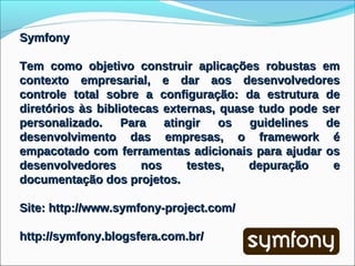 Symfony

Tem como objetivo construir aplicações robustas em
contexto empresarial, e dar aos desenvolvedores
controle total sobre a configuração: da estrutura de
diretórios às bibliotecas externas, quase tudo pode ser
personalizado.     Para   atingir   os  guidelines   de
desenvolvimento das empresas, o framework é
empacotado com ferramentas adicionais para ajudar os
desenvolvedores       nos     testes,   depuração     e
documentação dos projetos.

Site: http://www.symfony-project.com/

http://symfony.blogsfera.com.br/
 