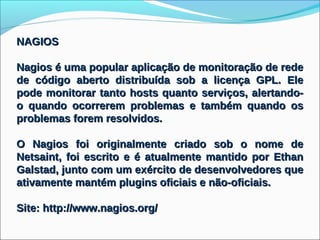 NAGIOS

Nagios é uma popular aplicação de monitoração de rede
de código aberto distribuída sob a licença GPL. Ele
pode monitorar tanto hosts quanto serviços, alertando-
o quando ocorrerem problemas e também quando os
problemas forem resolvidos.

O Nagios foi originalmente criado sob o nome de
Netsaint, foi escrito e é atualmente mantido por Ethan
Galstad, junto com um exército de desenvolvedores que
ativamente mantém plugins oficiais e não-oficiais.

Site: http://www.nagios.org/
 