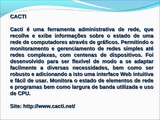 CACTI

Cacti é uma ferramenta administrativa de rede, que
recolhe e exibe informações sobre o estado de uma
rede de computadores através de gráficos. Permitindo o
monitoramento e gerenciamento de redes simples até
redes complexas, com centenas de dispositivos. Foi
desenvolvido para ser flexível de modo a se adaptar
facilmente a diversas necessidades, bem como ser
robusto e adicionando a isto uma interface Web intuitiva
e fácil de usar. Monitora o estado de elementos de rede
e programas bem como largura de banda utilizada e uso
de CPU.

Site: http://www.cacti.net/
 