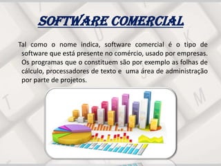 Software comercial
Tal como o nome indica, software comercial é o tipo de
software que está presente no comércio, usado por empresas.
Os programas que o constituem são por exemplo as folhas de
cálculo, processadores de texto e uma área de administração
por parte de projetos.
 