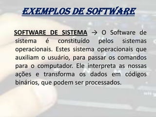 Exemplos de software
SOFTWARE DE SISTEMA → O Software de
sistema é constituído pelos sistemas
operacionais. Estes sistema operacionais que
auxiliam o usuário, para passar os comandos
para o computador. Ele interpreta as nossas
ações e transforma os dados em códigos
binários, que podem ser processados.
 