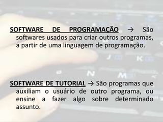SOFTWARE DE PROGRAMAÇÃO → São
softwares usados para criar outros programas,
a partir de uma linguagem de programação.
SOFTWARE DE TUTORIAL → São programas que
auxiliam o usuário de outro programa, ou
ensine a fazer algo sobre determinado
assunto.
 