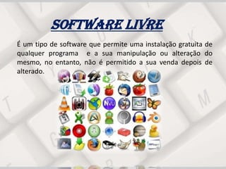 Software Livre
É um tipo de software que permite uma instalação gratuita de
qualquer programa e a sua manipulação ou alteração do
mesmo, no entanto, não é permitido a sua venda depois de
alterado.
 