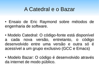 A Catedral e o Bazar

● Ensaio de Eric Raymond sobre métodos de
engenharia de software.

●Modelo Catedral: O código-fonte está disponível
a cada nova versão, entretanto, o código
desenvolvido entre uma versão e outra só é
acessível a um grupo exclusivo (GCC e Emacs)

●Modelo Bazar: O código é desenvolvido através
da internet de modo público.
 