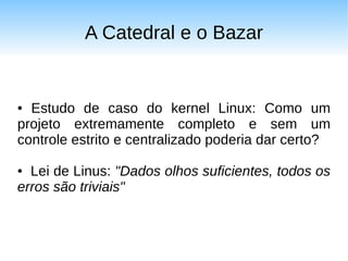 A Catedral e o Bazar


● Estudo de caso do kernel Linux: Como um
projeto extremamente completo e sem um
controle estrito e centralizado poderia dar certo?

● Lei de Linus: "Dados olhos suficientes, todos os
erros são triviais"
 