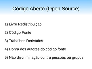 Código Aberto (Open Source)

1) Livre Redistribuição

2) Código Fonte

3) Trabalhos Derivados

4) Honra dos autores do código fonte

5) Não discriminação contra pessoas ou grupos
 