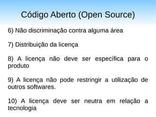 Código Aberto (Open Source)
6) Não discriminação contra alguma área

7) Distribuição da licença

8) A licença não deve ser específica para o
produto

9) A licença não pode restringir a utilização de
outros softwares.

10) A licença deve ser neutra em relação a
tecnologia
 