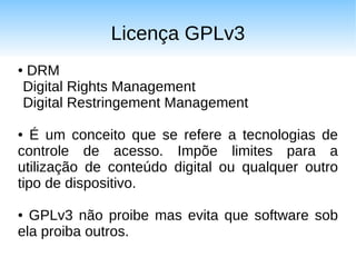 Licença GPLv3
DRM
●

Digital Rights Management
Digital Restringement Management

●  É um conceito que se refere a tecnologias de
controle de acesso. Impõe limites para a
utilização de conteúdo digital ou qualquer outro
tipo de dispositivo.

● GPLv3 não proibe mas evita que software sob
ela proiba outros.
 