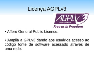 Licença AGPLv3



●   Affero General Public License.

●Amplia a GPLv3 dando aos usuários acesso ao
código fonte de software acessado através de
uma rede.
 