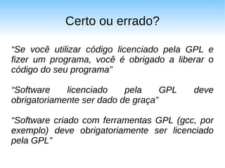 Certo ou errado?

“Se você utilizar código licenciado pela GPL e
fizer um programa, você é obrigado a liberar o
código do seu programa”

“Software    licenciado    pela     GPL   deve
obrigatoriamente ser dado de graça”

“Software criado com ferramentas GPL (gcc, por
exemplo) deve obrigatoriamente ser licenciado
pela GPL”
 