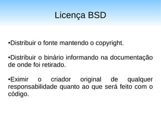 Licença BSD


Distribuir o fonte mantendo o copyright.
●



●Distribuir o binário informando na documentação
de onde foi retirado.

●Eximir o criador original de qualquer
responsabilidade quanto ao que será feito com o
código.
 