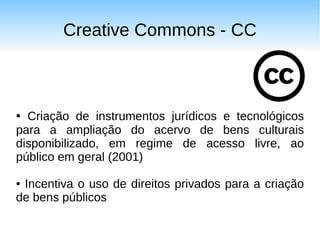 Creative Commons - CC



● Criação de instrumentos jurídicos e tecnológicos
para a ampliação do acervo de bens culturais
disponibilizado, em regime de acesso livre, ao
público em geral (2001)

●Incentiva o uso de direitos privados para a criação
de bens públicos
 