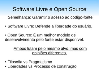 Software Livre e Open Source
    Semelhança: Garantir o acesso ao código-fonte

●   Software Livre: Defende a liberdade do usuário.

●Open Source: É um melhor modelo de
desenvolvimento pelo fonte estar disponível.

       Ambos lutam pelo mesmo alvo, mas com
                opiniões diferentes.

● Filosofia vs Pragmatismo
● Liberdades vs Processo de construção
 