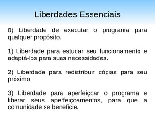 Liberdades Essenciais
0) Liberdade de executar o programa para
qualquer propósito.

1) Liberdade para estudar seu funcionamento e
adaptá-los para suas necessidades.

2) Liberdade para redistribuir cópias para seu
próximo.

3) Liberdade para aperfeiçoar o programa e
liberar seus aperfeiçoamentos, para que a
comunidade se beneficie.
 