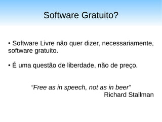 Software Gratuito?

●Software Livre não quer dizer, necessariamente,
software gratuito.

●   É uma questão de liberdade, não de preço.


          “Free as in speech, not as in beer”
                                   Richard Stallman
 