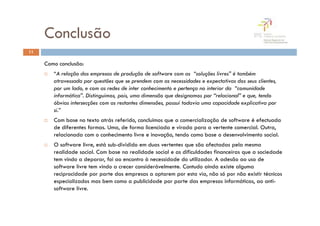 Conclusão
11

     Como conclusão:
        “A relação das empresas de produção de software com as “soluções livres” é também
        atravessada por questões que se prendem com as necessidades e expectativas dos seus clientes,
        por um lado, e com as redes de inter conhecimento e pertença no interior da “comunidade
        informática”. Distinguimos, pois, uma dimensão que designamos por “relacional” e que, tendo
        óbvias intersecções com as restantes dimensões, possui todavia uma capacidade explicativa por
        si.”
        Com base no texto atrás referido, concluimos que a comercialização de software é efectuada
        de diferentes formas. Uma, de forma licenciada e virada para a vertente comercial. Outra,
        relacionada com o conhecimento livre e inovação, tendo como base o desenvolvimento social.
        O software livre, está sub-dividido em duas vertentes que são afectadas pela mesma
        realidade social. Com base na realidade social e as dificuldades financeiras que a sociedade
        tem vindo a deparar, foi ao encontro à necessidade do utilizador. A adesão ao uso de
        software livre tem vindo a crecer considerávelmente. Contudo ainda existe alguma
        reciprocidade por parte das empresas a optarem por esta via, não só por não existir técnicos
        especializados mas bem como a publicidade por parte das empresas informáticas, ao anti-
        software livre.
 