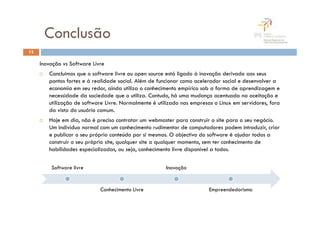 Conclusão
13

     Inovação vs Software Livre
        Concluimos que o software livre ou open source está ligado à inovação derivado aos seus
        pontos fortes e á realidade social. Além de funcionar como acelerador social e desenvolver a
        economia em seu redor, ainda utiliza o conhecimento empírico sob a forma de aprendizagem e
        necessidade da sociedade que o utiliza. Contudo, há uma mudança acentuada na aceitação e
        utilização de software Livre. Normalmente é utilizado nas empresas o Linux em servidores, fora
        da vista do usuário comum.
        Hoje em dia, não é preciso contratar um webmaster para construir o site para o seu negócio.
        Um indivíduo normal com um conhecimento rudimentar de computadores podem introduzir, criar
        e publicar o seu próprio conteúdo por si mesmos. O objectivo do software é ajudar todos a
        construir o seu próprio site, qualquer site a qualquer momento, sem ter conhecimento de
        habilidades especializadas, ou seja, conhecimento livre disponivel a todos.


         Software livre                                Inovação


                             Conhecimento Livre                          Empreendedorismo
 
