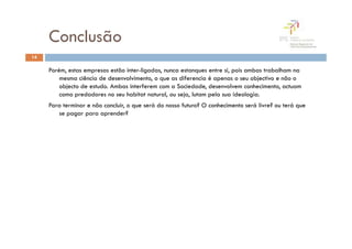 Conclusão
14

     Porém, estas empresas estão inter-ligadas, nunca estanques entre si, pois ambas trabalham na
         mesma ciência de desenvolvimento, o que as diferencia é apenas o seu objectivo e não o
         objecto de estudo. Ambas interferem com a Sociedade, desenvolvem conhecimento, actuam
         como predadores no seu habitat natural, ou seja, lutam pela sua ideologia.
     Para terminar e não concluir, o que será do nosso futuro? O conhecimento será livre? ou terá que
        se pagar para aprender?
 