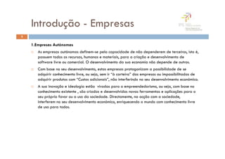 Introdução - Empresas
3

    1.Empresas Autónomas
       As empresas autónomas definem-se pela capacidade de não dependerem de terceiros, isto é,
       possuem todos os recursos, humanos e materiais, para a criação e desenvolvimento de
       software livre ou comercial. O desenvolvimento da sua economia não depende de outros.
       Com base no seu desenvolvimento, estas empresas protagonizam a possibilidade de se
       adquirir conhecimento livre, ou seja, sem ir “à carteira” das empresas ou impossibilitadas de
       adquirir produtos com “Custos adicionais”, não interferindo no seu desenvolvimento económico.
       A sua inovação e ideologia estão viradas para o empreendedorismo, ou seja, com base no
       conhecimento existente , são criadas e desenvolvidas novas ferramentas e aplicações para o
       seu próprio favor ou a uso da sociedade. Directamente, na acção com a sociedade,
       interferem no seu desenvolvimento económico, enriquecendo o mundo com conhecimento livre
       de uso para todos.
 