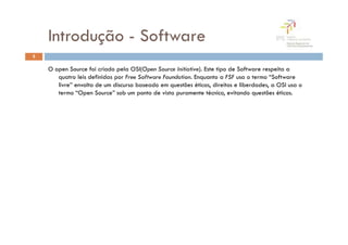 Introdução - Software
5

    O open Source foi criado pela OSI(Open Source Initiative). Este tipo de Software respeita a
       quatro leis definidas por Free Software Foundation. Enquanto a FSF usa o termo “Software
       livre” envolta de um discurso baseado em questões éticas, direitos e liberdades, a OSI usa o
       termo “Open Source” sob um ponto de vista puramente técnico, evitando questões éticas.
 