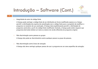 Introdução – Software (Cont.)
7

     Integridade do autor do código fonte
     A licença pode restringir o código fonte de ser distribuído em forma modificada apenas se a licença
     permitir a distribuição de arquivos de actualização com o código fonte para o propósito de modificar o
     programa no momento de sua construção. A licença deve explicitamente permitir a distribuição do
     programa construído a partir do código fonte modificado. Contudo, a licença pode ainda requerer que
     programas derivados tenham um nome ou número de versão diferentes do programa original.


     Não discriminação contra pessoas ou grupos
     A licença não pode ser discriminatória contra qualquer pessoa ou grupo de pessoas.


     Não discriminação contra áreas de actuação
     A licença não deve restringir qualquer pessoa de usar o programa em um ramo específico de actuação.
 