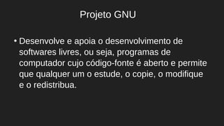 ●
Desenvolve e apoia o desenvolvimento de
softwares livres, ou seja, programas de
computador cujo código-fonte é aberto e permite
que qualquer um o estude, o copie, o modifique
e o redistribua.
Projeto GNU
 