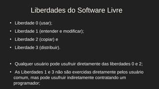 ●
Liberdade 0 (usar);
●
Liberdade 1 (entender e modificar);
●
Liberdade 2 (copiar) e
●
Liberdade 3 (distribuir).
●
Qualquer usuário pode usufruir diretamente das liberdades 0 e 2;
●
As Liberdades 1 e 3 não são exercidas diretamente pelos usuário
comum, mas pode usufruir indiretamente contratando um
programador;
Liberdades do Software Livre
 