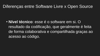 ●
Nível técnico: esse é o software em si. O
resultado da codificação, que geralmente é feita
de forma colaborativa e compartilhada graças ao
acesso ao código.
Diferenças entre Software Livre x Open Source
 