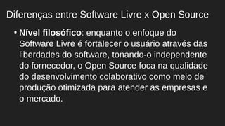●
Nível filosófico: enquanto o enfoque do
Software Livre é fortalecer o usuário através das
liberdades do software, tonando-o independente
do fornecedor, o Open Source foca na qualidade
do desenvolvimento colaborativo como meio de
produção otimizada para atender as empresas e
o mercado.
Diferenças entre Software Livre x Open Source
 