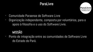 •
Comunidade Paraense de Software Livre
•
Organização independente, composta por voluntários, para o
apoio à filosofia e o uso do Software Livre.
MISSÃO
•
Ponto de integração entre as comunidades de Software Livre
do Estado do Pará.
ParaLivre
 