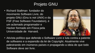 ●
Richard Stallman fundador do
movimento Software Livre, do
projeto GNU (Gnu is not UNIX) e da
FSF (Free Software Foundation), é
um aclamado programador e
Hacker formado em Física pela
Universidade de Harvard.
Projeto GNU
●
Ativista político que defende o Software Livre e luta contra a patente
de softwares e a expansão da lei de Copyright. Atualmente vive
palestrando em inúmeros países e propagando a ideia de que todo
Software deve ser livre.
 