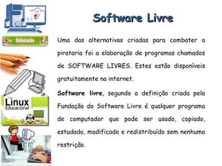 Software Livre Uma das alternativas criadas para combater a pirataria foi a elaboração de programas chamados de SOFTWARE LIVRES. Estes estão disponíveis gratuitamente na internet. Software livre , segundo a definição criada pela Fundação do Software Livre é qualquer programa de computador que pode ser usado, copiado, estudado, modificado e redistribuído sem nenhuma restrição. 