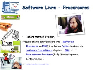 Software Livre - Precursores Richard Matthew Stallman ,  freqüentemente abreviado para " rms " ( Manhattan ,  16 de março  de  1953 ) é um famoso  hacker , fundador do  movimento free software , do projeto  GNU , e da  Free Software Foundation (FSF) ("Fundação para o Software Livre").  Fonte:  http://pt.wikipedia.org/wiki/Richard_Stallman 