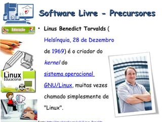Software Livre - Precursores Linus Benedict Torvalds  ( Helsínquia ,  28 de Dezembro  de  1969 ) é o criador do  kernel  do  sistema operacional   GNU/Linux , muitas vezes chamado simplesmente de "Linux".  Fonte:  http://pt.wikipedia.org/wiki/Linus_Torvalds 