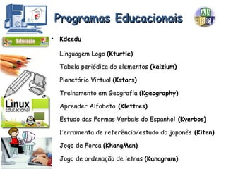 Programas Educacionais Kdeedu Linguagem Logo  (Kturtle) Tabela periódica do elementos  (kalzium) Planetário Virtual  (Kstars) Treinamento em Geografia  (Kgeography)  Aprender Alfabeto  (Klettres) Estudo das Formas Verbais do Espanhol  (Kverbos)  Ferramenta de referência/estudo do japonês  (Kiten) Jogo de Forca  (KhangMan) Jogo de ordenação de letras  (Kanagram) 