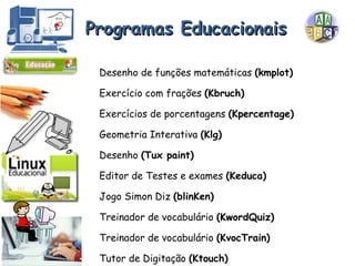Desenho de funções matemáticas  (kmplot) Exercício com frações  (Kbruch) Exercícios de porcentagens  (Kpercentage) Geometria Interativa  (Klg) Desenho  (Tux paint) Editor de Testes e exames  (Keduca) Jogo Simon Diz  (blinKen) Treinador de vocabulário  (KwordQuiz) Treinador de vocabulário  (KvocTrain) Tutor de Digitação  (Ktouch) Programas Educacionais 