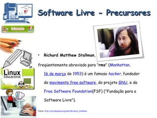 Software Livre - Precursores Richard Matthew Stallman ,  freqüentemente abreviado para " rms " ( Manhattan ,  16 de março  de  1953 ) é um famoso  hacker , fundador do  movimento free software , do projeto  GNU , e da  Free Software Foundation (FSF) ("Fundação para o Software Livre").  Fonte:  http://pt.wikipedia.org/wiki/Richard_Stallman 