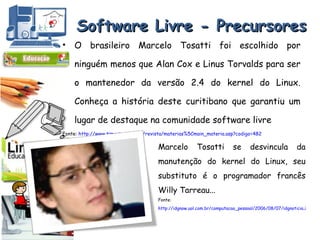 Software Livre - Precursores O brasileiro Marcelo Tosatti foi escolhido por ninguém menos que Alan Cox e Linus Torvalds para ser o mantenedor da versão 2.4 do kernel do Linux. Conheça a história deste curitibano que garantiu um lugar de destaque na comunidade software livre Fonte:  http://www.timaster.com.br/revista/materias%5Cmain_materia.asp?codigo=482 Marcelo Tosatti se desvincula da manutenção do kernel do Linux, seu substituto é o programador francês Willy Tarreau... Fonte:  http://idgnow.uol.com.br/computacao_pessoal/2006/08/07/idgnoticia.2006-08-07.3299122485/ 