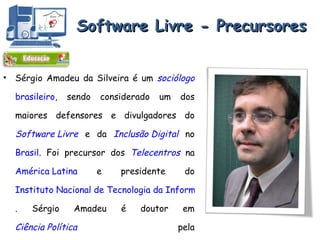 Software Livre - Precursores Sérgio Amadeu da Silveira é um  sociólogo   brasileiro , sendo considerado um dos maiores defensores e divulgadores do  Software Livre  e da  Inclusão Digital  no  Brasil . Foi precursor dos  Telecentros  na  América Latina  e presidente do  Instituto Nacional de Tecnologia da Informação . Sérgio Amadeu é doutor em  Ciência Política  pela  Universidade de São Paulo . Fonte: http ://pt.wikipedia.org/wiki/S%C3%A9rgio_Amadeu 