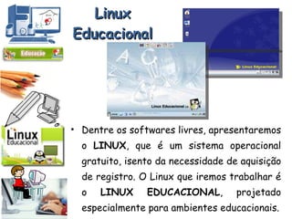 Linux Educacional Dentre os softwares livres, apresentaremos o  LINUX , que é um sistema operacional gratuito, isento da necessidade de aquisição de registro. O Linux que iremos trabalhar é o  LINUX   EDUCACIONAL , projetado especialmente para ambientes educacionais. 