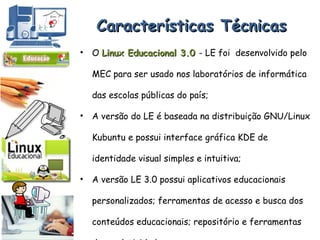 Características Técnicas O  Linux Educacional 3.0  - LE foi  desenvolvido pelo MEC para ser usado nos laboratórios de informática das escolas públicas do país; A versão do LE é baseada na distribuição GNU/Linux   Kubuntu e possui interface gráfica KDE de identidade visual simples e intuitiva; A versão LE 3.0 possui aplicativos educacionais personalizados; ferramentas de acesso e busca dos conteúdos educacionais; repositório e ferramentas de produtividade.  