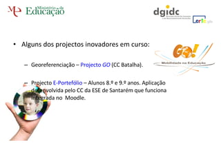 Alguns dos projectos inovadores em curso: Georeferenciação –  Projecto  GO   (CC Batalha). Projecto  E-Portefólio  – Alunos 8.º e 9.º anos. Aplicação desenvolvida pelo CC da ESE de Santarém que funciona integrada no  Moodle. 