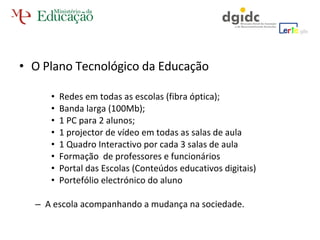 O Plano Tecnológico da Educação Redes em todas as escolas (fibra óptica);  Banda larga (100Mb); 1 PC para 2 alunos; 1 projector de vídeo em todas as salas de aula 1 Quadro Interactivo por cada 3 salas de aula Formação  de professores e funcionários Portal das Escolas (Conteúdos educativos digitais)  Portefólio electrónico do aluno A escola acompanhando a mudança na sociedade. 