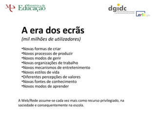 A era dos ecrãs  (mil milhões de utilizadores) Novas formas de criar Novos processos de produzir Novos modos de gerir Novas organizações de trabalho Novos mecanismos de entretenimento Novos estilos de vida Diferentes percepções de valores Novas fontes de conhecimento Novos modos de aprender A Web/Rede assume-se cada vez mais como recurso privilegiado, na sociedade e consequentemente na escola. 