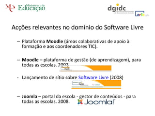 Plataforma  Moodle  (áreas colaborativas de apoio à formação e aos coordenadores TIC).  Moodle  – plataforma de gestão (de aprendizagem), para todas as escolas. 2007.  Lançamento de sítio sobre  Software Livre  (2008)  Joomla  – portal da escola - gestor de conteúdos - para todas as escolas. 2008.  Acções relevantes no domínio do Software Livre 