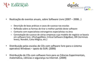 Realização de eventos anuais, sobre Software Livre (2007 – 2008…) Descrição de boas práticas e casos de sucesso nas escolas Reflexão sobre as formas de tirar o melhor partido deste software Contacto com especialistas estrangeiros especialistas na área Constatação do sucesso de várias empresas cujo modelo de negócio se baseia em software livre. (iPortugalMais; Critical Software (EdgeBox), DRI (terminais leves), Novabit, Caixa Mágica, etc.) Distribuição pelas escolas de CDs com software livre para o sistema operativo Windows – apoio da SUN. (2006) Distribuição de CDs com software livre para as Ciências Experimentais, matemática, ciências e segurança na Internet. (2009) 
