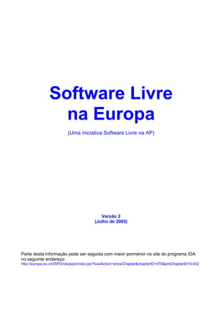 Software Livre
                 na Europa
                          (Uma iniciativa Software Livre na AP)




                                            Versão 2
                                         (Julho de 2005)




Parte desta informação pode ser seguida com maior pormenor no site do programa IDA
no seguinte endereço:
http://europa.eu.int/ISPO/ida/jsps/index.jsp?fuseAction=showChapter&chapterID=470&preChapterID=0-452
 